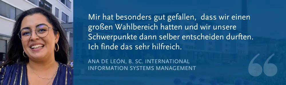Ana de León, B. Sc. International Information Systems Management: „Mir hat besonders gut gefallen, dass wir einen großen Wahlbereich hatten und wir unsere Schwerpunkte dann selber entscheiden durften. Ich finde das sehr hilfreich.“