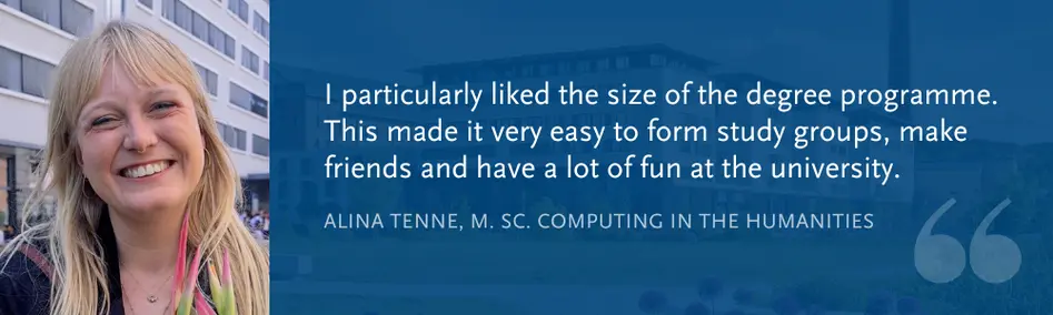 Alina Tenne, M. Sc. Computing in the Humanities: “I particularly liked the size of the degree programme. This made it very easy to form study groups, make friends and have a lot of fun at the university.”