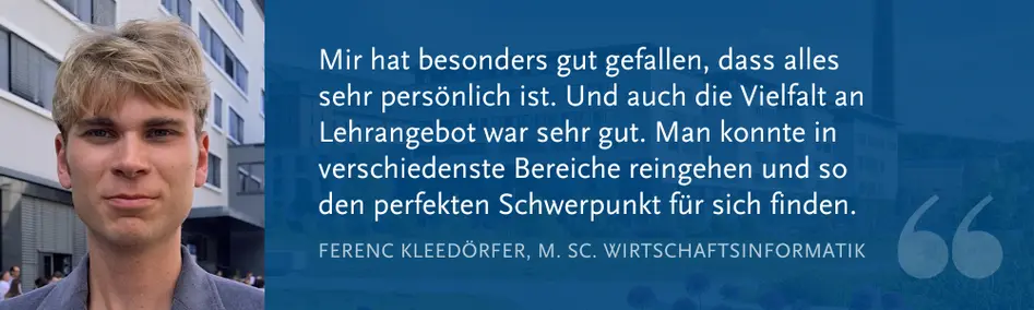 Ferenc Kleedörfer (M. Sc. WI): „Mir hat besonders gut gefallen, dass alles sehr persönlich ist. Und auch die Vielfalt an Lehrangebot war sehr gut. Man konnte in verschiedenste Bereiche reingehen und so den perfekten Schwerpunkt für sich finden.“