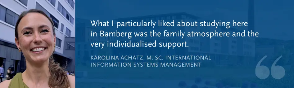 Karolina Achatz, M. Sc. International Information Systems Management: “What I particularly liked about studying here  in Bamberg was the family atmosphere and the very individualised support.”