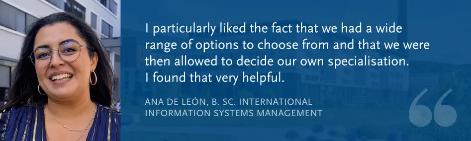 Ana de León, B. Sc. International Information Systems Management: “I particularly liked the fact that we had a wide range of options to choose from and that we were then allowed to decide our own specialisation.  I found that very helpful.”