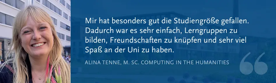 Alina Tenne, M. Sc. Computing in the Humanities: „Mir hat besonders gut die Studiengröße gefallen. Dadurch war es sehr einfach, Lerngruppen zu bilden, Freundschaften zu knüpfen und sehr viel Spaß an der Uni zu haben.“