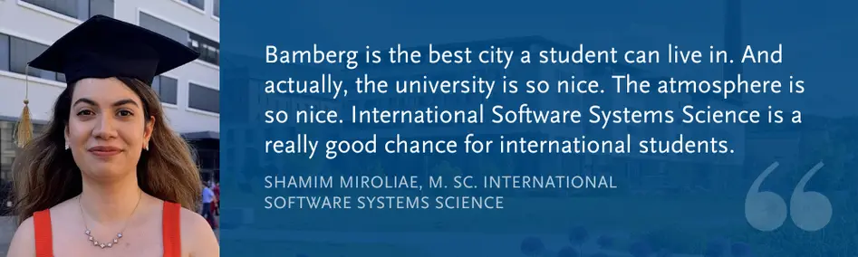 Shamim Miroliae, M. Sc. Int. Software Systems Science: “Bamberg is the best city a student can live in. And actually, the university is so nice. The atmosphere is so nice. International Software Systems Science is a really good chance for international students.”