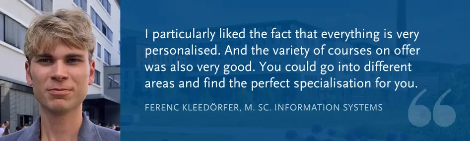 Ferenc Kleedörfer, M. Sc. Information Systems: “I particularly liked the fact that everything is very personalised. And the variety of courses on offer was also very good. You could go into different areas and find the perfect specialisation for you.”