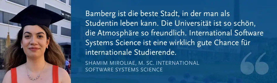 Shamim Miroliae, M. Sc. Int. Software Systems Science: „Bamberg ist die beste Stadt, in der man als Studentin leben kann. Die Universität ist so schön, die Atmosphäre so freundlich. International Software Systems Science ist eine wirklich gute Chance für internationale Studierende.“