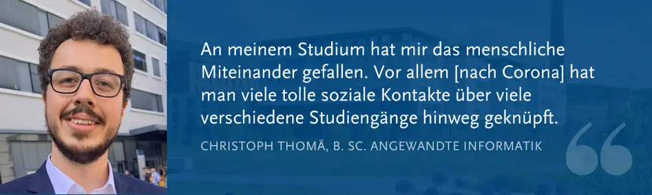 Christoph Thomä, B. Sc. Angewandte Informatik: „An meinem Studium hat mir das menschliche Miteinander gefallen. Vor allem [nach Corona] hat man viele tolle soziale Kontakte über viele verschiedene Studiengänge hinweg geknüpft.“